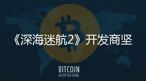 海迷航2自己没有开发商坚称深使用生成式A