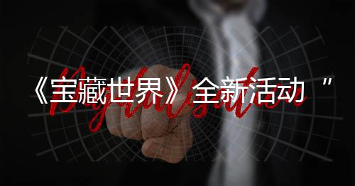 宝让活动指系秘戒统登发威全新，全界戒指新神上线藏世场