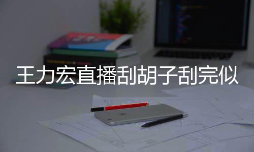 播刮宏直胡子王力刮完狂野轻1前造型太似年8岁 此