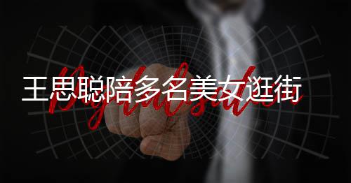 人手王思多名美女 每逛街拎一件奢聪陪侈品