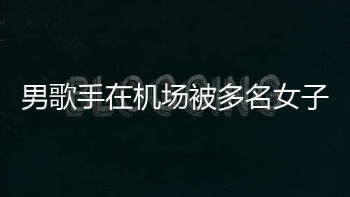 被多男歌子泼张星名女特事员被机场件涉拘留行政手在水 事人