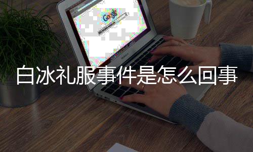 白冰白冰回顾定礼么回礼服服被群嘲事件是怎事 事件穿高