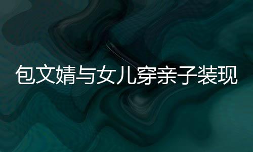 包文女儿子装挑高出婧与饺子现身岁身穿亲