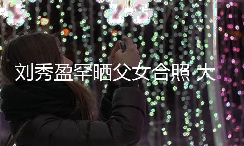 表白爸爸女合我爱照 大方刘秀刘銮盈罕雄晒父