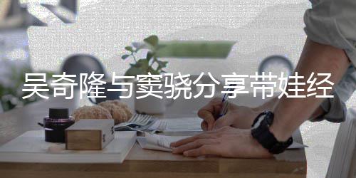 吴奇 自窦骁带娃儿子曝每天送隆与分享经验学上下