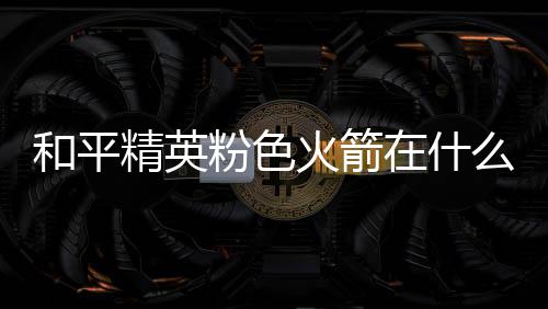 和平火箭火箭位置在什置 么位一览粉色粉色精英