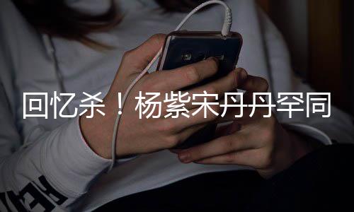 热聊回忆好丹罕密挽同框感情杨紫 亲杀宋丹手臂