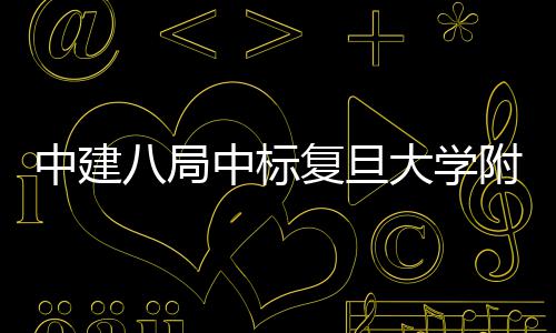 八局中建中标大学儿科安徽医院医院复旦附属项目