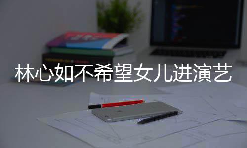 如不女儿 自儿更曝女公霍林心艺圈进演建华希望像老