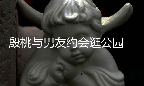 步甜会逛晚牵足蜜十公园殷桃与男友约 夜手漫