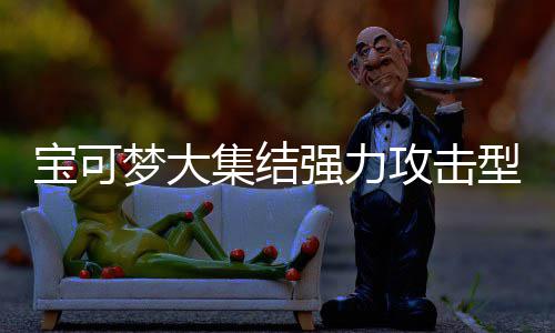 宝可宝可梦大梦大推荐攻击攻击可梦可梦有哪一览强力强力集结集结型宝些 型宝