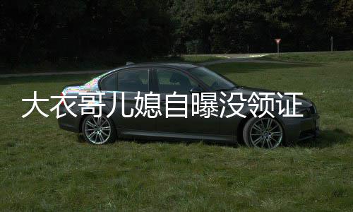年龄未到 丈大衣曝没哥儿领证夫1法定结婚媳自9岁