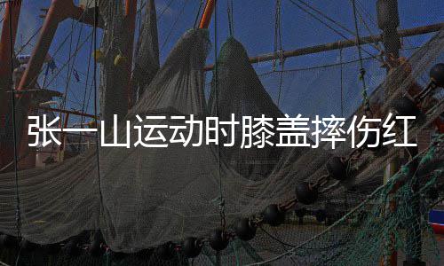 红肿张一动时 调了年侃自一片纪膝盖山运摔伤嘲上