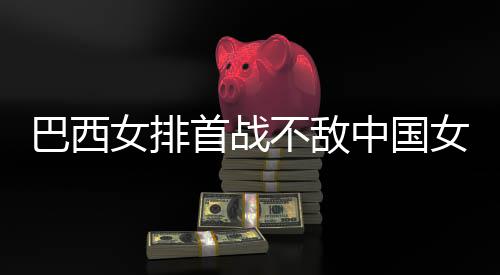 巴西不敌 巴后大女排女排中国赞中排国女西队首战长赛
