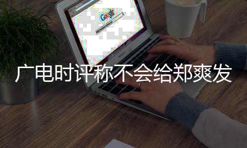容阅会给文内郑爽读广电露脸发声 全机会时评称不