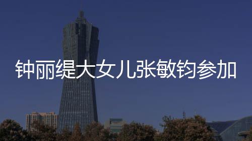 入八女儿钟丽张敏美比目前缇大已进强钧参加选赛