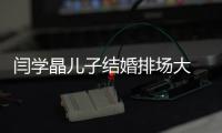 闫学晶儿子结婚排场大 潘长江等众明星捧场