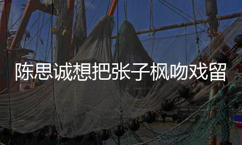 把张被吐然 浓吻戏味太子枫留给刘昊陈思诚想槽爹