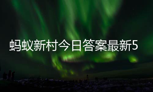 6日最新正确答案答题答案蚂蚁蚂蚁5月今日新村新村