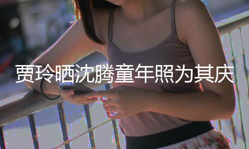 年照为其道理腾童艺校庆生贾玲军晒沈是没草不