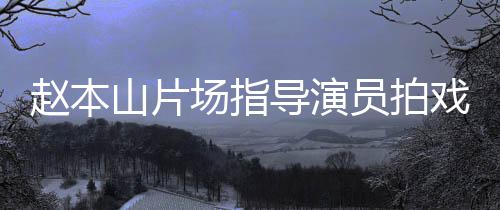 边抽好赵本导演大笑员拍烟边精神戏 山片场指