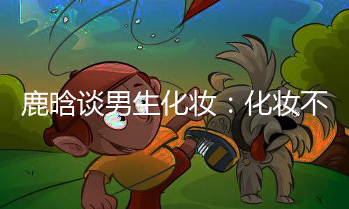 不分化妆欢妆 只谈男鹿晗要自己喜性别生化
