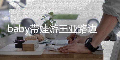 边训海绵带娃儿子萌游三亚路求抱 小撒娇超软